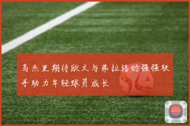 乌杰里期待欧文与弗拉格的强强联手助力年轻球员成长