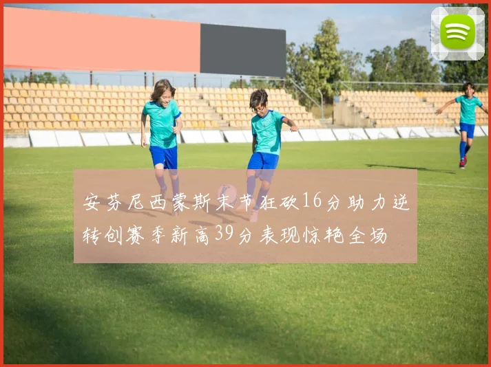 安芬尼西蒙斯末节狂砍16分助力逆转创赛季新高39分表现惊艳全场