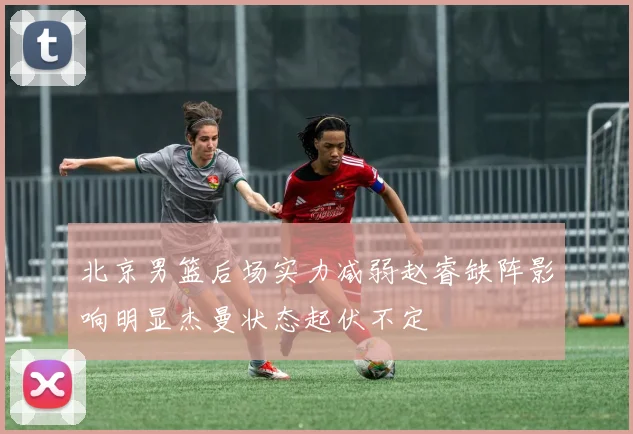 北京男篮后场实力减弱赵睿缺阵影响明显杰曼状态起伏不定