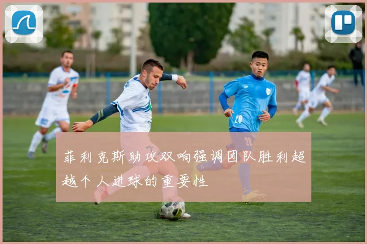 菲利克斯助攻双响强调团队胜利超越个人进球的重要性
