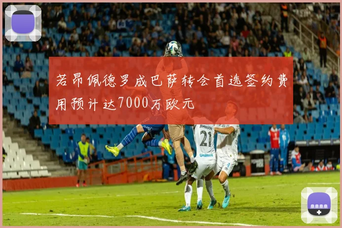 若昂佩德罗成巴萨转会首选签约费用预计达7000万欧元