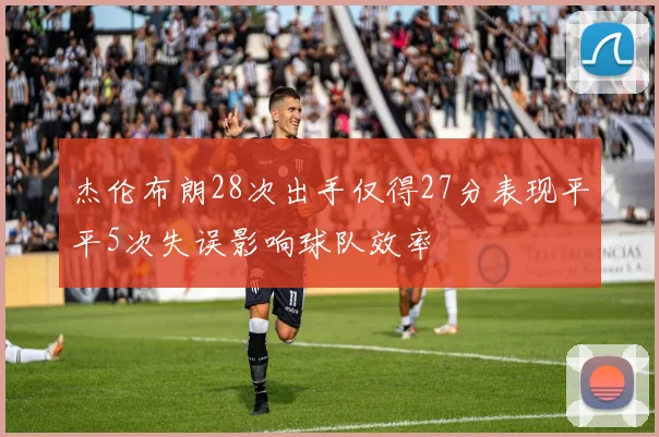 杰伦布朗28次出手仅得27分表现平平5次失误影响球队效率