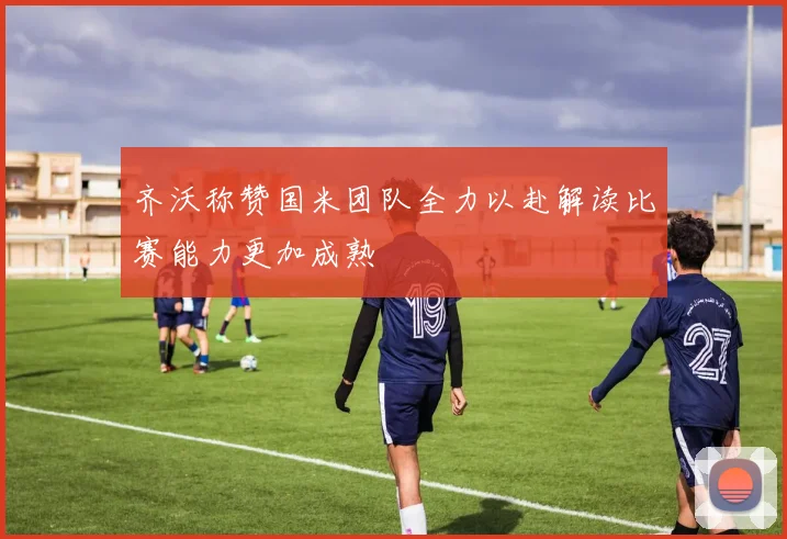 齐沃称赞国米团队全力以赴解读比赛能力更加成熟