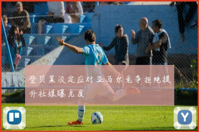 登贝莱淡定应对亚马尔竞争拒绝提升社媒曝光度