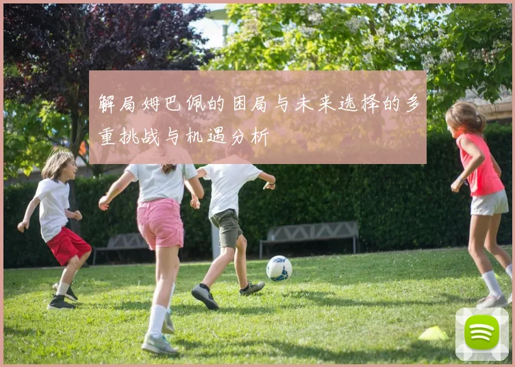 解局姆巴佩的困局与未来选择的多重挑战与机遇分析