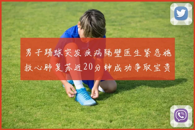 男子踢球突发疾病隔壁医生紧急施救心肺复苏近20分钟成功争取宝贵时间