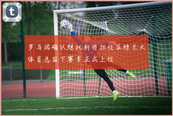 罗马诺确认琼托利将担任亚特兰大体育总监下赛季正式上任