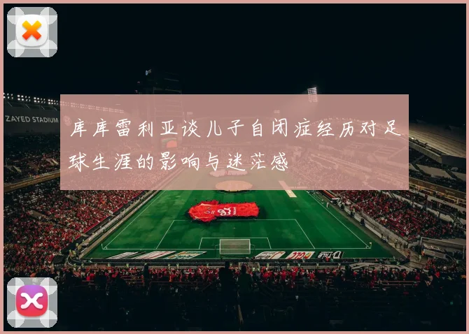 库库雷利亚谈儿子自闭症经历对足球生涯的影响与迷茫感