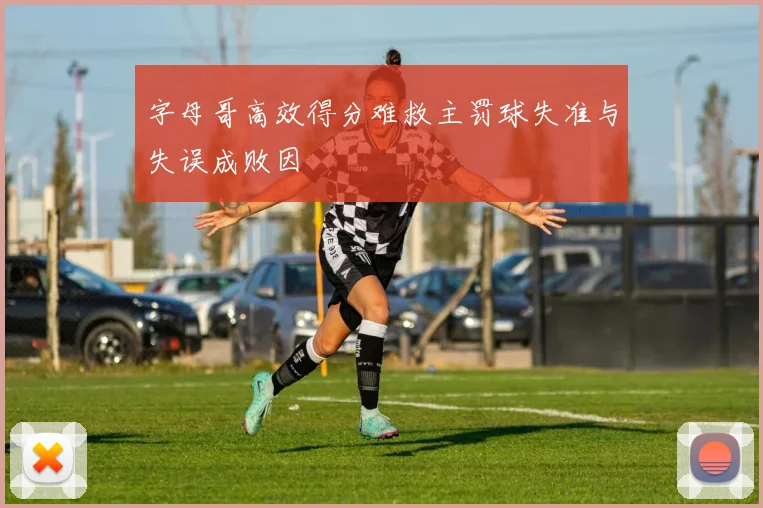 字母哥高效得分难救主罚球失准与失误成败因