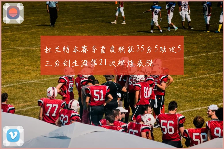 杜兰特本赛季首度斩获35分5助攻5三分创生涯第21次辉煌表现