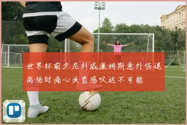 世界杯前夕尼科威廉姆斯意外伤退离场时痛心疾首感叹这不可能