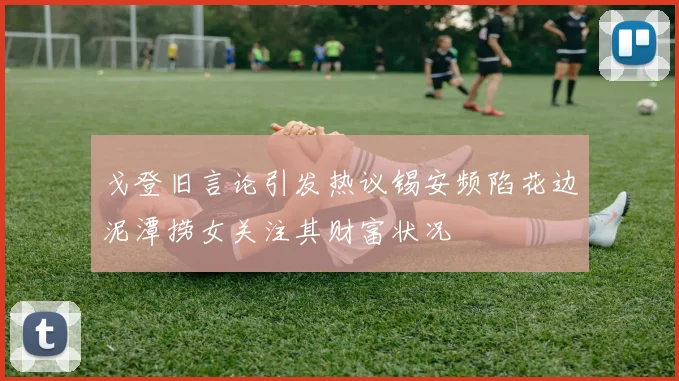 戈登旧言论引发热议锡安频陷花边泥潭捞女关注其财富状况
