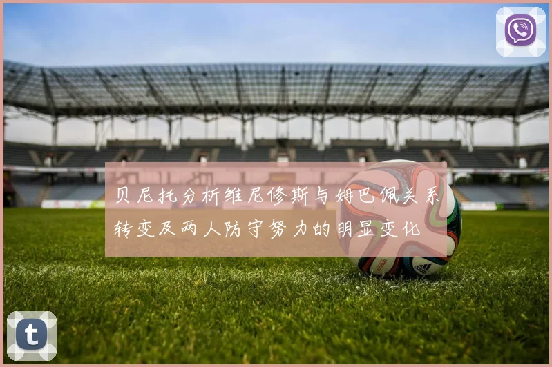 贝尼托分析维尼修斯与姆巴佩关系转变及两人防守努力的明显变化