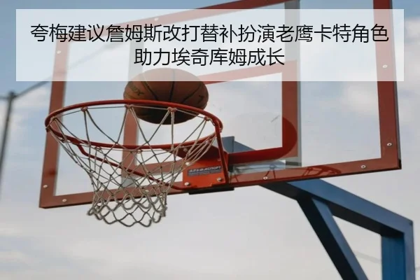夸梅建议詹姆斯改打替补扮演老鹰卡特角色助力埃奇库姆成长 - crownsports